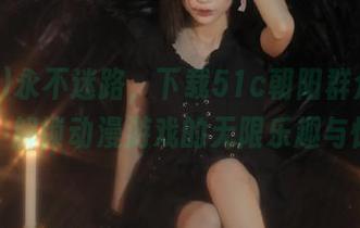 永不迷路，下载51c朝阳群众吃瓜网站，解锁动漫游戏的无限乐趣与惊喜！