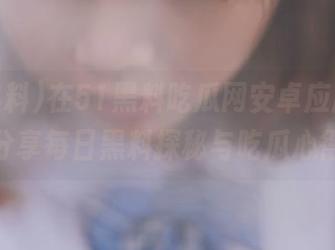 在51黑料吃瓜网安卓应用中，分享每日黑料探秘与吃瓜心得