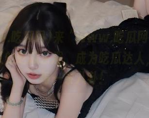来“www.吃瓜网”，体验永久的吃瓜乐趣，成为吃瓜达人，掌握每一条八卦！