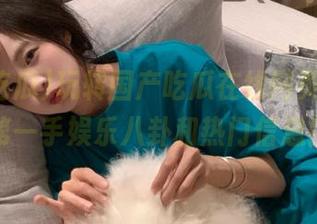 玩转国产吃瓜在线网页，获取第一手娱乐八卦和热门信息！