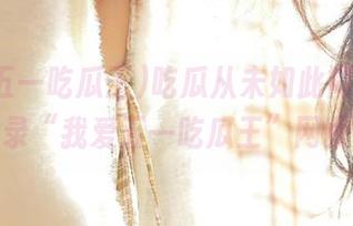 吃瓜从未如此简单，赶紧登录“我爱五一吃瓜王”网页吧！