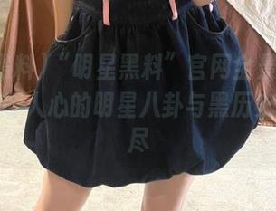 “明星黑料”官网全景回顾：那些震撼人心的明星八卦与黑历史一网打尽