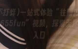一站式体验“往期内容黑料不打烊655fun”视频，探索无尽的精彩入口