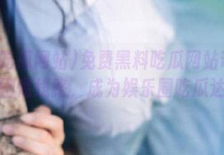 免费黑料吃瓜网站带你深入剧情线路，成为娱乐圈吃瓜达人