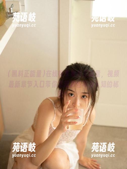 在线畅享黑料正能量，视频最新章节入口带你发现那些不为人知的秘密！